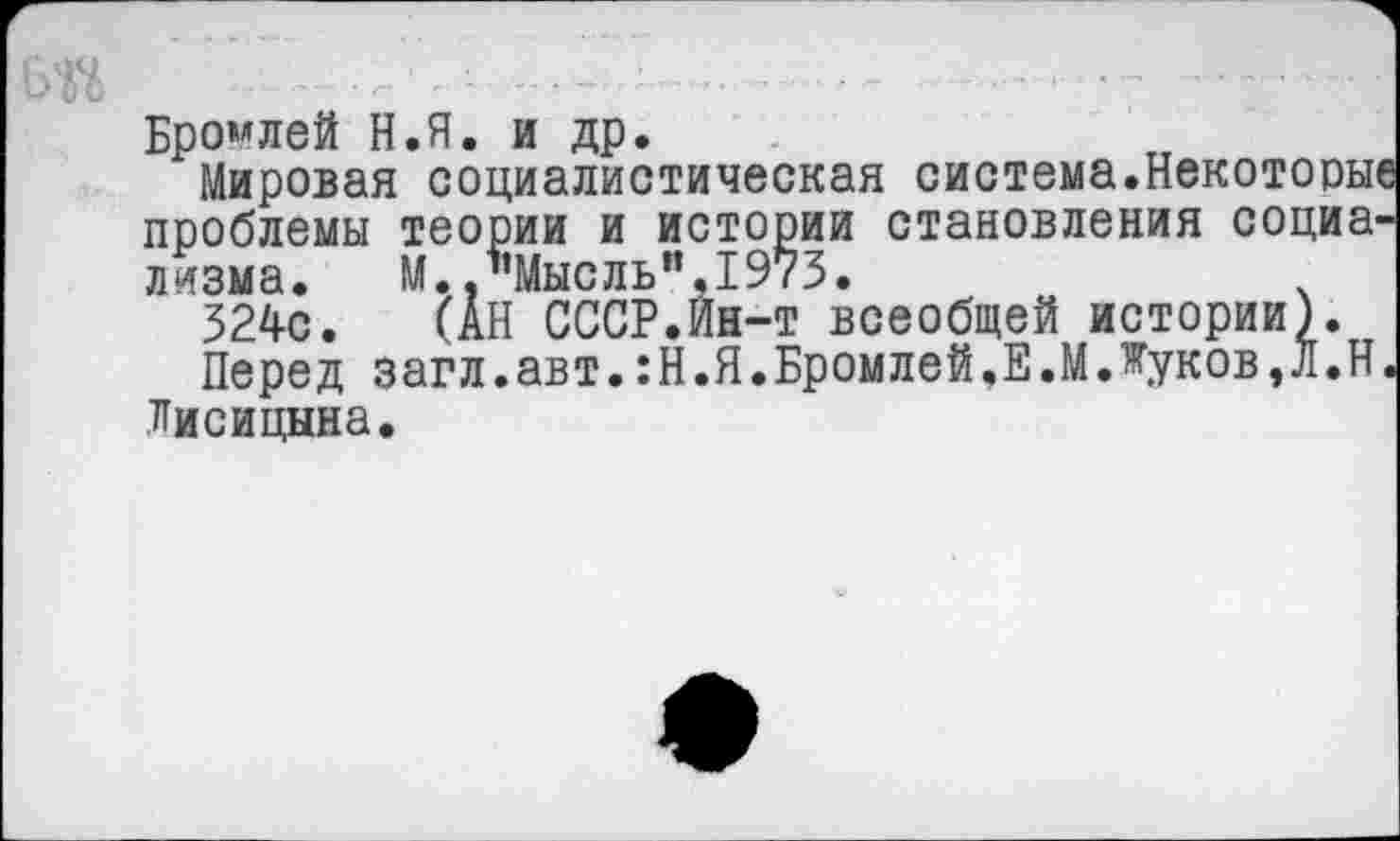 ﻿Бромлей Н.Я. и др.
Мировая социалистическая система.Некоторые проблемы теории и истории становления социализма. М. .’’Мысль’’.1973.
324с. (АН СССР.Ин-т всеобщей истории).
Перед загл.авт.:Н.Я.Бромлей.Е.МЛуков,Л.Н. Лисицына.